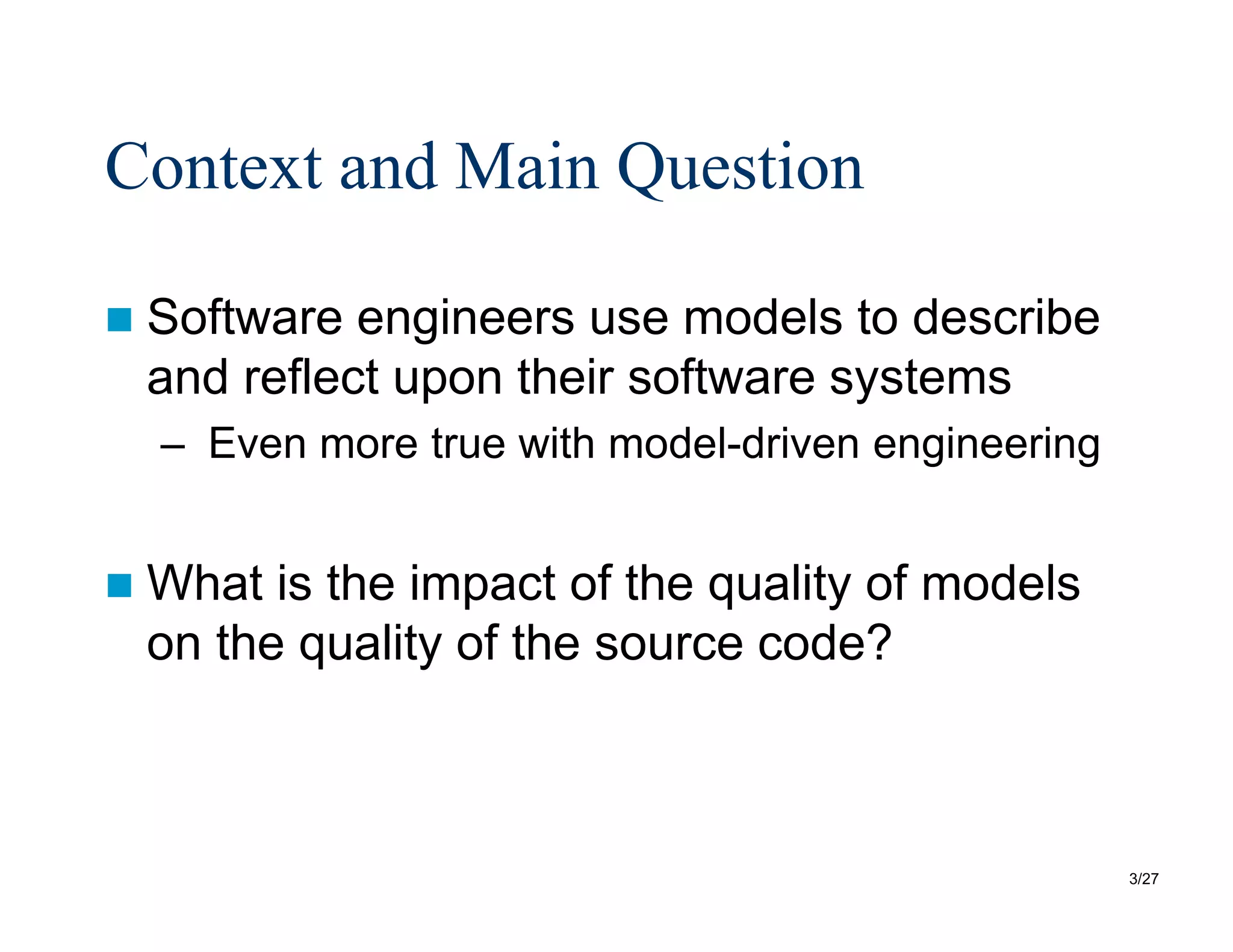 3/27
Context and Main Question
 Software engineers use models to describe
and reflect upon their software systems
– Even more true with model-driven engineering
 What is the impact of the quality of models
on the quality of the source code?
 