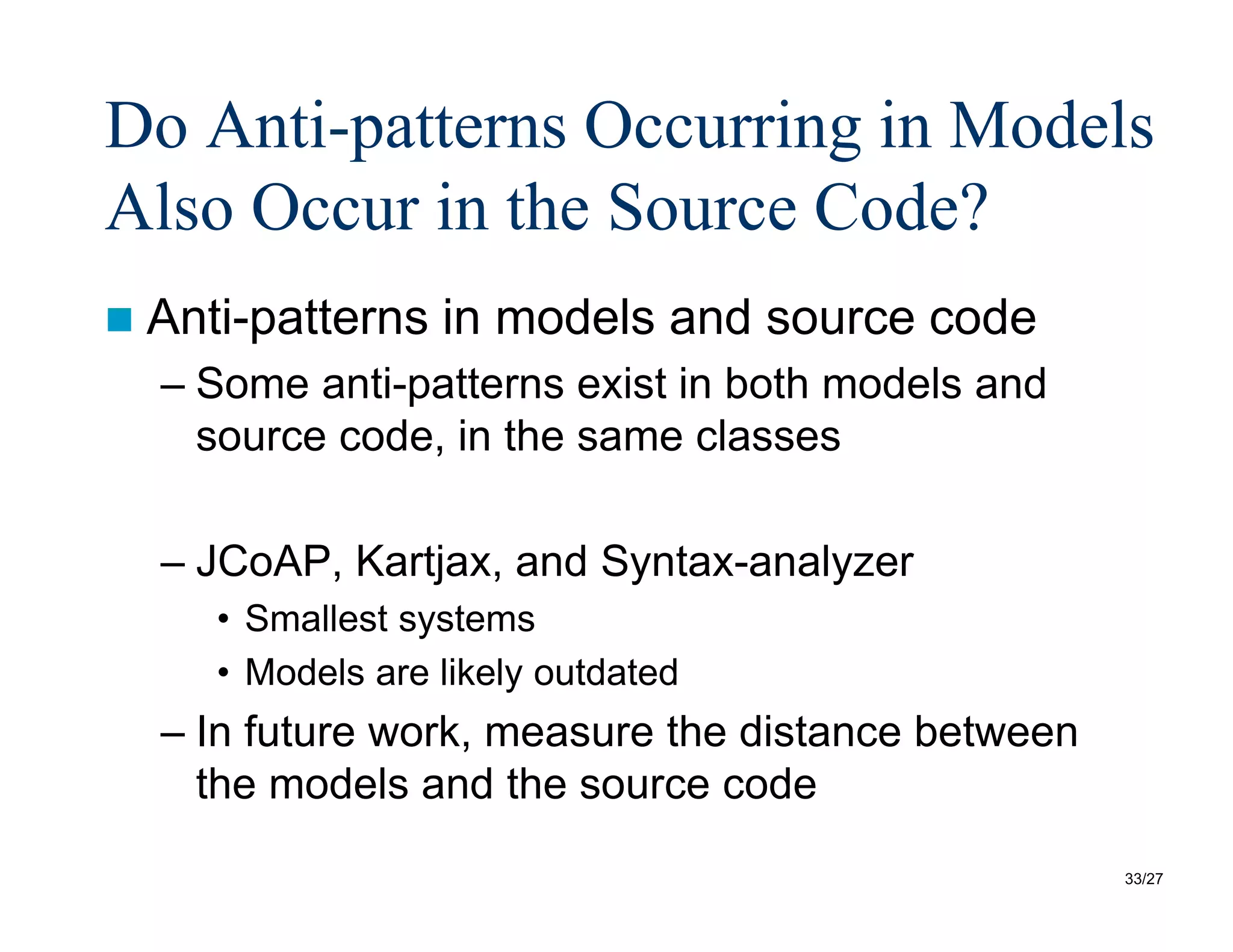 33/27
Do Anti-patterns Occurring in Models
Also Occur in the Source Code?
 Anti-patterns in models and source code
– Some anti-patterns exist in both models and
source code, in the same classes
– JCoAP, Kartjax, and Syntax-analyzer
• Smallest systems
• Models are likely outdated
– In future work, measure the distance between
the models and the source code
 