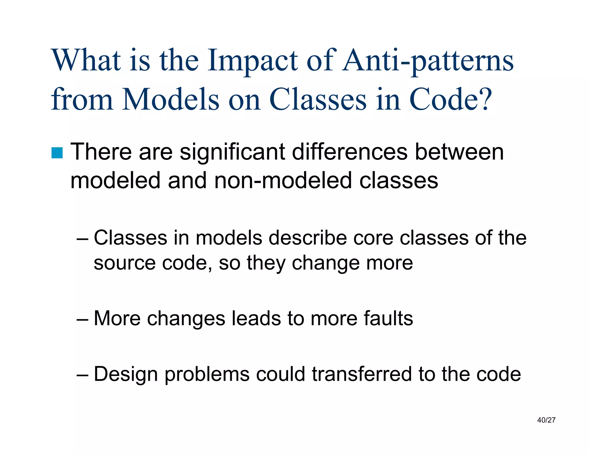 40/27
What is the Impact of Anti-patterns
from Models on Classes in Code?
 There are significant differences between
modeled and non-modeled classes
– Classes in models describe core classes of the
source code, so they change more
– More changes leads to more faults
– Design problems could transferred to the code
 