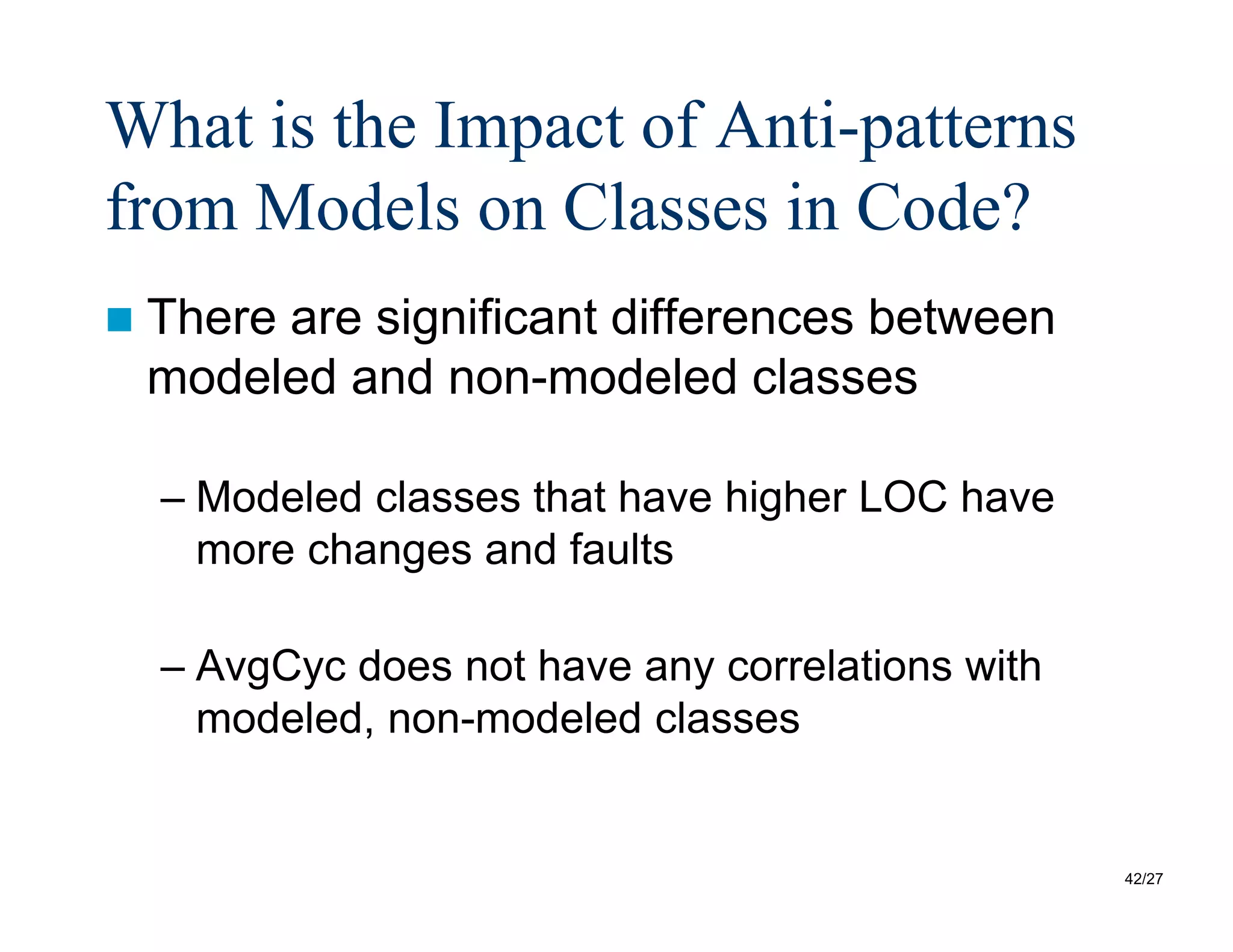 42/27
What is the Impact of Anti-patterns
from Models on Classes in Code?
 There are significant differences between
modeled and non-modeled classes
– Modeled classes that have higher LOC have
more changes and faults
– AvgCyc does not have any correlations with
modeled, non-modeled classes
 