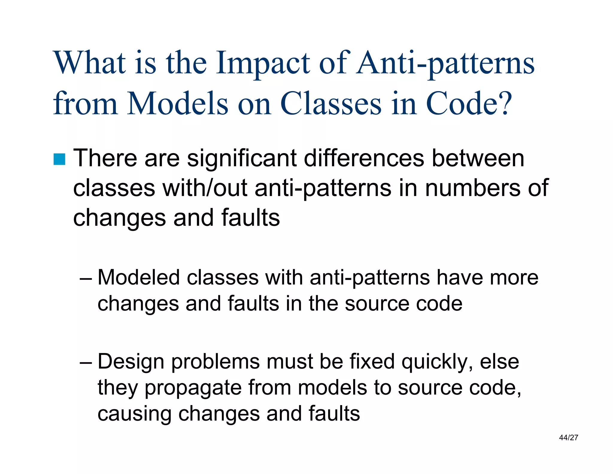44/27
What is the Impact of Anti-patterns
from Models on Classes in Code?
 There are significant differences between
classes with/out anti-patterns in numbers of
changes and faults
– Modeled classes with anti-patterns have more
changes and faults in the source code
– Design problems must be fixed quickly, else
they propagate from models to source code,
causing changes and faults
 