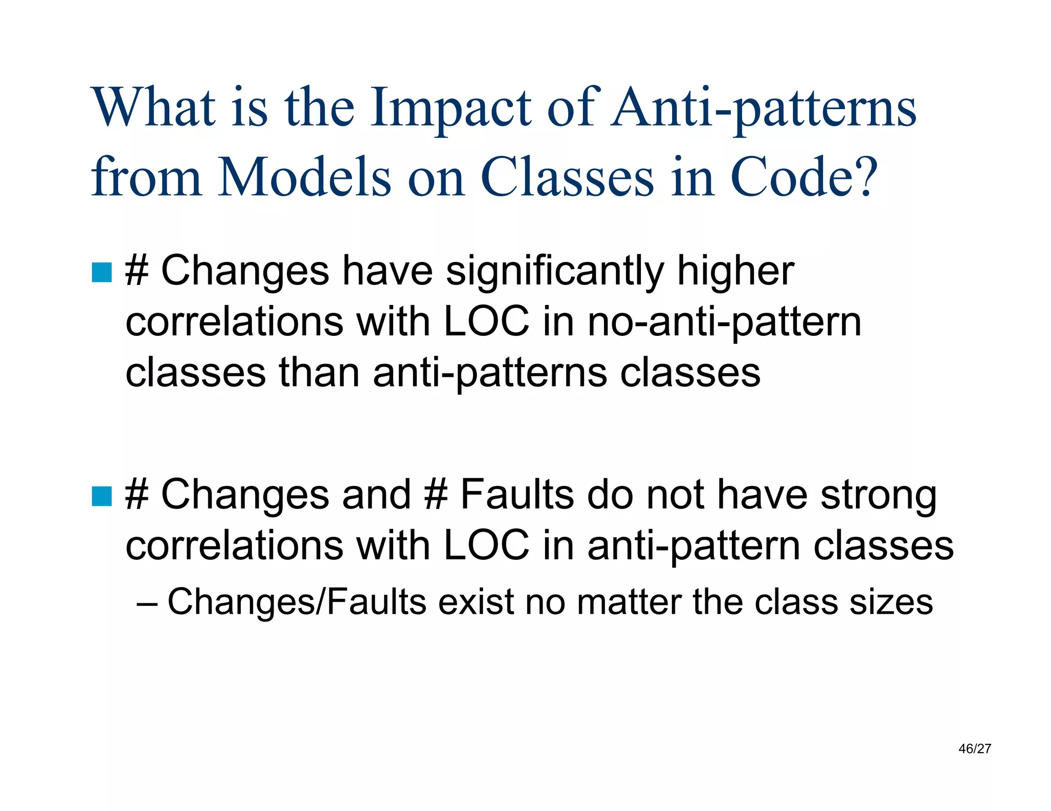 46/27
What is the Impact of Anti-patterns
from Models on Classes in Code?
 # Changes have significantly higher
correlations with LOC in no-anti-pattern
classes than anti-patterns classes
 # Changes and # Faults do not have strong
correlations with LOC in anti-pattern classes
– Changes/Faults exist no matter the class sizes
 