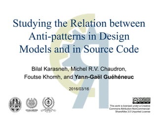 Bilal Karasneh, Michel R.V. Chaudron,
Foutse Khomh, and Yann-Gaël Guéhéneuc
This work is licensed under a Creative
Commons Attribution-NonCommercial-
ShareAlike 3.0 Unported License
Studying the Relation between
Anti-patterns in Design
Models and in Source Code
2016/03/16
 
