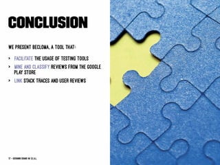 Conclusion
We present BECLoMA, a tool that:
> facilitate the usage of testing tools
> mine and classify reviews from the Google
Play Store
> link stack traces and user reviews
17 — Giovanni Grano @ s.e.a.l.
 