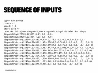 Sequence ofInputs
type= raw events
count= -1
speed= 1.0
start data >>
LaunchActivity(com.ringdroid,com.ringdroid.RingdroidSelectActivity)
DispatchKey(223989,223989,0,23,0,0,-1,0)
DispatchKey(224204,224204,1,23,0,0,-1,0)
DispatchPointer(224346,224347,0,479.0,774.0,0.0,0.0,0,1.0,1.0,0,0)
DispatchPointer(224346,224351,2,479.60635,797.5855,0.0,0.0,0,1.0,1.0,0,0)
DispatchPointer(224346,224353,2,482.31937,814.9475,0.0,0.0,0,1.0,1.0,0,0)
DispatchPointer(224346,224357,2,483.44247,829.02045,0.0,0.0,0,1.0,1.0,0,0)
DispatchPointer(224346,224359,2,486.9434,848.0035,0.0,0.0,0,1.0,1.0,0,0)
DispatchPointer(224346,224361,2,490.1806,859.495,0.0,0.0,0,1.0,1.0,0,0)
DispatchPointer(224346,224364,2,497.59595,872.6837,0.0,0.0,0,1.0,1.0,0,0)
DispatchPointer(224346,224367,2,500.53647,894.2986,0.0,0.0,0,1.0,1.0,0,0)
DispatchPointer(224346,224369,1,503.94815,896.686,0.0,0.0,0,1.0,1.0,0,0)
DispatchPointer(224374,224374,0,166.0,4.0,0.0,0.0,0,1.0,1.0,0,0)
7 — Giovanni Grano @ s.e.a.l.
 