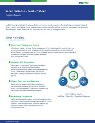 © SecPod Technologies
SecPod Saner provides continuous visibility and control for all endpoints. It proactively remediates risks and
detects and responds to threats. Saner combines endpoint vulnerability, patch and compliance management
with endpoint threat detection and response into one easy to manage solution.
Saner Highlights
▶Real-time Visibility and Control
With Saner, it’s easy to know the security posture of all endpoints within seconds from one
convenient dashboard. Saner provides real-time visibility into endpoint systems, including
vulnerabilities, missing patches, processes, services, file information, security events, network
connections, installed software, devices, privileged
user accesses and rights.
▶Endpoint Risk Prevention
Saner takes a “prevention” approach to endpoint
security. Saner detects and fixes endpoint
vulnerabilities and misconfigurations before exploits
occur. Endpoints are automatically patched and
hardened, simplifying the entire endpoint security
process.
▶Threat Detection and Response
Saner detects threats and includes remediation
measures to instantaneously contain or block an
attack. Threat Intelligence Cyber Feeds automatically
detect Indicators of Compromise in seconds.
▶Regulatory Compliance
Saner performs daily checks to ensure all endpoints meet
regulatory compliance benchmarks. PCI, HIPAA, ISO 27001
and your internal organization standards are checked.
Detected configuration discrepancies are then
automatically fixed.
Saner Business – Product Sheet
Endpoint Security
Saner Endpoint Security
Visibility – Prevention – Detection - Response
 