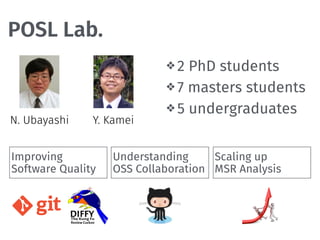 POSL Lab.
❖ 2 PhD students
❖ 7 masters students
❖ 5 undergraduates
N. Ubayashi Y. Kamei
Improving 
Software Quality
Scaling up 
MSR Analysis
Understanding 
OSS Collaboration
 