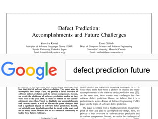 Defect Prediction:
Accomplishments and Future Challenges
Yasutaka Kamei
Principles of Software Languages Group (POSL)
Kyushu University, Fukuoka, Japan
Email: kamei@ait.kyushu-u.ac.jp
Emad Shihab
Dept. of Computer Science and Software Engineering
Concordia University, Montr´eal, Canada
Email: eshihab@encs.concordia.ca
Abstract—As software systems play an increasingly important
role in our lives, their complexity continues to increase. The
increased complexity of software systems makes the assurance
of their quality very difﬁcult. Therefore, a signiﬁcant amount of
recent research focuses on the prioritization of software quality
assurance efforts. One line of work that has been receiving an
increasing amount of attention for over 40 years is software
defect prediction, where predictions are made to determine where
future defects might appear. Since then, there have been many
studies and many accomplishments in the area of software defect
prediction. At the same time, there remain many challenges that
face that ﬁeld of software defect prediction. The paper aims to
accomplish four things. First, we provide a brief overview of
software defect prediction and its various components. Second,
we revisit the challenges of software prediction models as they
were seen in the year 2000, in order to reﬂect on our accom-
plishments since then. Third, we highlight our accomplishments
and current trends, as well as, discuss the game changers that
had a signiﬁcant impact on software defect prediction. Fourth,
we highlight some key challenges that lie ahead in the near (and
not so near) future in order for us as a research community to
tackle these future challenges.
I. INTRODUCTION
future and allocate SQA resources to defect-prone artifacts
(e.g., subsystems and ﬁles) [58] and (2) to understand the
effect of factors on the likelihood of ﬁnding a defect and
derive practical guidelines for future software development
projects [9, 45].
Due to its importance, defect prediction work has been
at the focus of researchers for over 40 years. Akiyama [3]
ﬁrst attempted to build defect prediction models using size-
based metrics and regression modelling techniques in 1971.
Since then, there have been a plethora of studies and many
accomplishments in the software defect prediction area [23].
At the same time, there remain many challenges that face
software defect prediction. Hence, we believe that it is a
perfect time to write a Future of Software Engineering (FoSE)
paper on the topic of software defect prediction.
The paper is written from a budding university researchers’
point of view and aims to accomplish four things. First, we
provide a brief overview of software defect prediction and
its various components. Second, we revisit the challenges of
 
