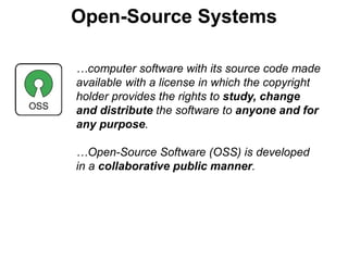 Open-Source Systems
…computer software with its source code made
available with a license in which the copyright
holder provides the rights to study, change
and distribute the software to anyone and for
any purpose.
…Open-Source Software (OSS) is developed
in a collaborative public manner.
 