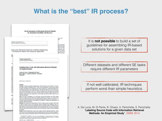What is the “best” IR process?
It is not possible to build a set of
guidelines for assembling IR-based
solutions for a given data set
Different datasets and different SE tasks
require different IR parameters
If not well calibrated, IR techniques
perform worst than simple heuristics.
A. De Lucia, M. Di Penta, R. Oliveto, A. Panichella, S. Panichella.
“Labeling Source Code with Information Retrieval
Methods: An Empirical Study”. EMSE 2014
 