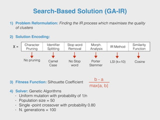 Search-Based Solution (GA-IR)
1) Problem Reformulation: Finding the IR process which maximises the quality
of clusters
2) Solution Encoding:
3) Fitness Function: Silhouette Coefficient
4) Solver: Genetic Algorithms
- Uniform mutation with probability of 1/n
- Population size = 50
- Single -point crossover with probability 0.80
- N. generations = 100
X =
b - a
max{a, b}
Character
Pruning
Identiﬁer
Splitting
Stop word
Removal
Morph.
Analysis
IR Method
Similarity
Function
No pruning Camel
Case
No Stop
word
Porter
Stemmer
LSI (k=10) Cosine
 