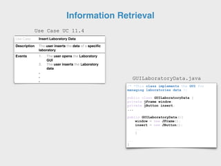 Use Case Insert Laboratory Data
Description The user inserts the data of a specific
laboratory
Events 1. The user opens the Laboratory
GUI
2. The user inserts the Laboratory
data
.
.
.
/* *This class implements the GUI for
managing laboratories data */
public class GUILaboratoryData {
private jFrame window;
private jButton insert;
...
public GUILaboratoryData(){
window = new JFrame();
insert = new JButton();
...
}
...
}
GUILaboratoryData.java
Use Case UC 11.4
Information Retrieval
 