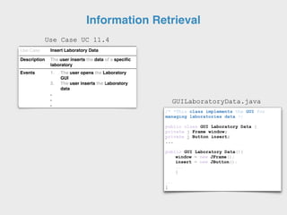 Use Case Insert Laboratory Data
Description The user inserts the data of a specific
laboratory
Events 1. The user opens the Laboratory
GUI
2. The user inserts the Laboratory
data
.
.
.
/* *This class implements the GUI for
managing laboratories data */
public class GUI Laboratory Data {
private j Frame window;
private j Button insert;
...
public GUI Laboratory Data(){
window = new JFrame();
insert = new JButton();
...
}
...
}
GUILaboratoryData.java
Information Retrieval
Use Case UC 11.4
 