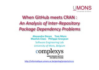 When	GitHub	meets	CRAN	:	
An	Analysis	of	Inter-Repository	
Package	Dependency	Problems	
Alexandre	Decan 		Tom	Mens	
Maelick	Claes 	Philippe	Grosjean	
So5ware	Engineering	Lab	
University	of	Mons,	Belgium	
h<p://informa@que.umons.ac.be/genlog/projects/ecos	
 
