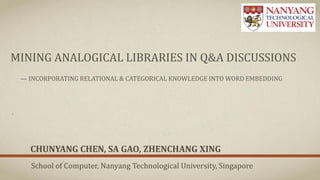 MINING ANALOGICAL LIBRARIES IN Q&A DISCUSSIONS
— INCORPORATING RELATIONAL & CATEGORICAL KNOWLEDGE INTO WORD EMBEDDING
CHUNYANG CHEN, SA GAO, ZHENCHANG XING
School of Computer, Nanyang Technological University, Singapore
 