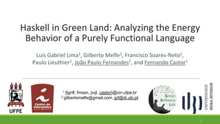 Haskell in Green Land: Analyzing the Energy
Behavior of a Purely Functional Language
Luís Gabriel Lima1, Gilberto Melfe2, Francisco Soares-Neto1,
Paulo Lieuthier1, João Paulo Fernandes2, and Fernando Castor1
1 {lgnfl, fmssn, pvjl, castor}@cin.ufpe.br
2 gilbertomelfe@gmail.com, jpf@di.ubi.pt
1
 