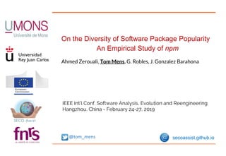 On the Diversity of Software Package Popularity
An Empirical Study of npm
Ahmed Zerouali, Tom Mens, G. Robles, J. Gonzalez Barahona
IEEE Int’l Conf. Software Analysis, Evolution and Reengineering
Hangzhou, China - February 24-27, 2019
@tom_mens secoassist.github.io
 