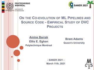 ON THE CO-EVOLUTION OF ML PIPELINES AND
SOURCE CODE - EMPIRICAL STUDY OF DVC
PROJECTS
- SANER 2021 -
March 11th, 2021
1
Amine Barrak
Ellis E. Eghan
Polytechnique Montreal
Bram Adams
Queen’s University
SANER 2021
 