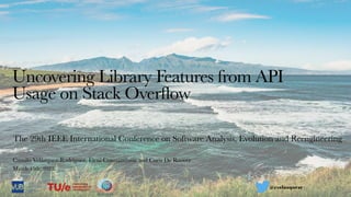 Uncovering Library Features from API
Usage on Stack Overflow
The 29th IEEE International Conference on Software Analysis, Evolution and Reengineering
Camilo Velázquez-Rodríguez, Eleni Constantinou and Coen De Roover
March 15th, 2022
@cvelazquezr
 