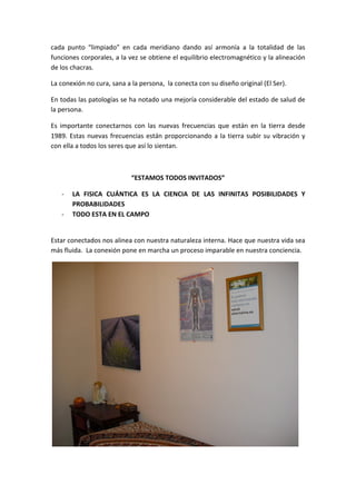 cada  punto  “limpiado”  en  cada  meridiano  dando  así  armonía  a  la  totalidad  de  las 
funciones corporales, a la vez se obtiene el equilibrio electromagnético y la alineación 
de los chacras. 
La conexión no cura, sana a la persona,  la conecta con su diseño original (El Ser).  
En todas las patologías se ha notado una mejoría considerable del estado de salud de 
la persona. 
Es  importante  conectarnos  con  las  nuevas  frecuencias  que  están  en  la  tierra  desde 
1989. Estas nuevas frecuencias están proporcionando a la tierra subir su vibración y 
con ella a todos los seres que así lo sientan. 
 
“ESTAMOS TODOS INVITADOS” 
‐ LA  FISICA  CUÁNTICA  ES  LA  CIENCIA  DE  LAS  INFINITAS  POSIBILIDADES  Y 
PROBABILIDADES 
‐ TODO ESTA EN EL CAMPO 
 
Estar conectados nos alinea con nuestra naturaleza interna. Hace que nuestra vida sea 
más fluida.  La conexión pone en marcha un proceso imparable en nuestra conciencia. 
 
 