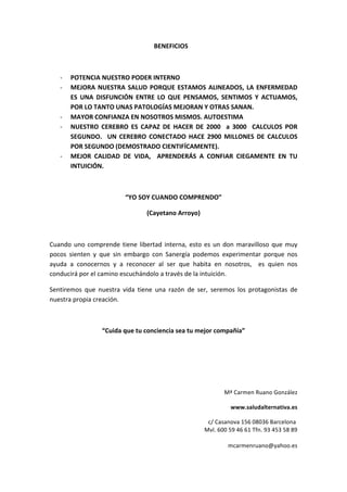                                                                   BENEFICIOS 
 
‐ POTENCIA NUESTRO PODER INTERNO 
‐ MEJORA NUESTRA SALUD PORQUE ESTAMOS ALINEADOS, LA ENFERMEDAD 
ES  UNA  DISFUNCIÓN  ENTRE  LO  QUE  PENSAMOS,  SENTIMOS  Y  ACTUAMOS, 
POR LO TANTO UNAS PATOLOGÍAS MEJORAN Y OTRAS SANAN. 
‐ MAYOR CONFIANZA EN NOSOTROS MISMOS. AUTOESTIMA 
‐ NUESTRO  CEREBRO  ES  CAPAZ  DE  HACER  DE  2000    a  3000    CALCULOS  POR 
SEGUNDO.    UN  CEREBRO  CONECTADO  HACE  2900  MILLONES  DE  CALCULOS 
POR SEGUNDO (DEMOSTRADO CIENTIFÍCAMENTE). 
‐ MEJOR  CALIDAD  DE  VIDA,    APRENDERÁS  A  CONFIAR  CIEGAMENTE  EN  TU 
INTUICIÓN. 
 
“YO SOY CUANDO COMPRENDO” 
(Cayetano Arroyo) 
 
Cuando uno comprende tiene libertad interna, esto es un don maravilloso que muy 
pocos  sienten  y  que  sin  embargo  con  Sanergía  podemos  experimentar  porque  nos 
ayuda  a  conocernos  y  a  reconocer  al  ser  que  habita  en  nosotros,    es  quien  nos 
conducirá por el camino escuchándolo a través de la intuición.  
Sentiremos  que  nuestra  vida  tiene  una  razón  de  ser,  seremos  los  protagonistas  de 
nuestra propia creación. 
 
“Cuida que tu conciencia sea tu mejor compañía” 
 
 
 
Mª Carmen Ruano González 
www.saludalternativa.es 
c/ Casanova 156 08036 Barcelona  
Mvl. 600 59 46 61 Tfn. 93 453 58 89 
 
mcarmenruano@yahoo.es 
 