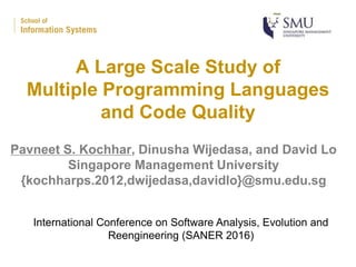 A Large Scale Study of
Multiple Programming Languages
and Code Quality
Pavneet S. Kochhar, Dinusha Wijedasa, and David Lo
Singapore Management University
{kochharps.2012,dwijedasa,davidlo}@smu.edu.sg
International Conference on Software Analysis, Evolution and
Reengineering (SANER 2016)
 