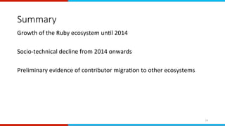 Summary
Growth	of	the	Ruby	ecosystem	unEl	2014	
	
Socio-technical	decline	from	2014	onwards	
	
Preliminary	evidence	of	contributor	migraEon	to	other	ecosystems	
	
14	
 