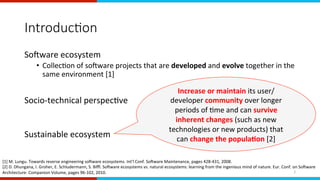 Introduc0on
SoAware	ecosystem	
•  CollecEon	of	soAware	projects	that	are	developed	and	evolve	together	in	the	
same	environment	[1]	
Socio-technical	perspecEve	
Sustainable	ecosystem	
[1]	M.	Lungu.	Towards	reverse	engineering	soAware	ecosystems.	Int'l	Conf.	SoAware	Maintenance,	pages	428-431,	2008.	
[2]	D.	Dhungana,	I.	Groher,	E.	Schludermann,	S.	Biﬄ.	SoAware	ecosystems	vs.	natural	ecosystems:	learning	from	the	ingenious	mind	of	nature.	Eur.	Conf.	on	SoAware	
Architecture:	Companion	Volume,	pages	96-102,	2010.	
	
Increase	or	maintain	its	user/
developer	community	over	longer	
periods	of	Eme	and	can	survive	
inherent	changes	(such	as	new	
technologies	or	new	products)	that	
can	change	the	popula,on	[2]	
2	
 