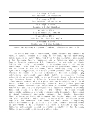 11 sierpnia 1985
San Escobar 1–1 Honduras
17 sierpnia 1985
San Escobar 1–1 Honduras
27 sierpnia 1985
Kanada 1-1 San Escobar
1 września 1985
San Escobar 0-1 Kanada
8 września 1985
San Escobar 1-0 Kostaryka
14 września 1985
Kostaryka 0-0 San Escobar
Mecze San Escobar w rundzie finałowej Eliminacji Meksyk 86
Po dwóch remisach z Hondurasem, które powinno się uznawać za
niemały sukces, morale nie były za wysokie. Apetyt rozbudzony
samym awansem do rundy finałowej było trudno zaspokoić zawodnikom
z San Escobar. Kryzys rozpoczął się w Kanadzie, gdzie drużyna
Sergio Chorizo przegrała 1-0. Zawodnicy po powrocie do Santo
Subito nie chcieli rozmawiać z dziennikarzami. Przed meczem
rewanżowym trener miał nie lada problem by podbudować zawodników.
Nie do końca mu się to udało, mecz rewanżowy toczył się pod
dyktando Kanadyjczyków. Nie mogli jednak pokonać broniącego wtedy
Enrique Iglosiasa z Casete Audiovideo. Przełom nastąpił gdy
selekcjoner postanowił wprowadzić dwójkę rezerwowych, którzy
zmienili obraz meczu. Byli to Jorge Facundo Arana z Boca Seniors
oraz Grzegorz Summer z Polonii. Facundo Arana dryblingiem przed
polem karnym przedostał się w pole bramkowe kanadyjczyków i zagrał
wzdłuż bramki do niepilnowanego Summera, który prostą podcinką
zdobył bramkę wprowadzając wszystkich w ekstazę. Reprezentacja
Kanady nie zdołała już odpowiedzieć i pierwsza wygrana w rundzie
finałowej stała się faktem. 7 dni później do Santo Subito
przyleciała najgorsza w grupie reprezentacja Kostaryki. Zwycięstwo
po dosyć bezbarwny spotkaniu zapewnił San Escobar Francisco
Pizarro. Lecąc do Kostaryki piłkarze San Escobar wiedzieli jedno,
nie mogli przegrać. Remis dawał im awans przed Hondurasem przez
lepszy bilans bramkowy. Plan udało się zrealizować, i wspaniały
sukces Escobarskiej piłki stał się faktem. Chorizo odebrał medal
od prezydenta i był popularny na równi z Almeidą i papieżem.
Piłkarze reklamowali niemal wszystkie produkty w San Escobar.
Piłkarze rozkochali swój naród w piłce nożnej.
 