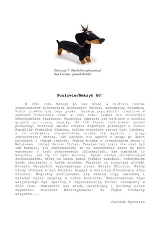 Posłowie/Meksyk 86'
W 1986 roku Meksyk po raz drugi w historii został
organizatorem piłkarskich mistrzostw świata, zastępując Kolumbię,
która zrzekła się tego prawa. Imprezę poprzedziło tragiczne w
skutkach trzęsienie ziemi w 1985 roku, jednak nie zniszczyło
meksykańskich stadionów. Rozgrywki odbywały się najpierw w sześciu
grupach po cztery zespoły. Od 1/8 finału zastosowano system
pucharowy. Mistrzem świata została Argentyna pokonując w finale
Republikę Federalną Niemiec, królem strzelców został Gary Lineker,
a za największą niespodziankę uznaje się wyjście z grupy
reprezentacji Maroka. San Escobar nie wyszło z grupy po dwóch
porażkach i jednym remisie. Jedyną bramkę w zremisowanym meczu z
Watykanem zdobył Hernan Cortes. Tematem tej pracy nie miał być
sam mundial, ale zdecydowałem, że na zakończenie warto by było
wspomnieć o tych podstawowych informacjach. Sam pamiętam to
wszystko, jak by to było wczoraj. Byłem młodym początkującym
dziennikarzem, który za naszą kadrą jeździł wszędzie. Przeżywałem
każde zwycięstwo i każdą porażkę. Wszystko to rozpoczął projekt
Ernesto Gazpachio wspomaganego przez Sergio Chorizo. Każdy
młody chłopak w San Escobar biegał w koszulce Elmodovara albo
Pizarro. Mogliśmy emocjonować się własną ligą zawodową i
oglądać nasze zespoły w lidze mistrzów. Ukoronowaniem tego
wszystkiego był sparing z reprezentacją Polski rozegrany w
2016 roku. Odwiedził nas wtedy uwielbiany i kochany przez
obywateli minister Waszczykowski. To chyba tłumaczy
wszystko...
Conrado Ryncarzo
Ilustracja 7: Maskotka reprezentacji
San Escobar: jamnik Witold
 
