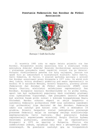 Powstanie Federación San Escobar de Fútbol
Asociación
21 września 1980 roku na mapie świata pojawiło się San
Escobar. Hiszpańskie wojska opuszczają kraj a wiwatujące tłumy
wykrzykują Almeida! Almeida! Nazwisko Escobarskiego opozycjonisty
i pierwszego prezydenta nowej republiki roznosi się po świecie.
Początki funkcjonowania państwa nie były najlepsze, jeszcze nie
opadł kurz po zamieszkach w największych miastach: Santo Subito,
Santo Domestos, Al Pacino. Z więzień wychodzą walczący o wolność
San Escobar aresztowani przez Hiszpanów w 1977 roku. Są wśród nich
dwaj ludzie, którzy zbudowali podwaliny pod awans reprezentacji na
mundial 86 w sąsiednim Meksyku, Ernesto Gazpachio, pierwszy prezes
Federación San Escobar de Fútbol Asociación (FSEF) oraz
Sergio Chorizo, wieloletni selekcjoner reprezentacji San
Escobar. Hiszpanie nauczyli Escobarczyków co to piłka nożna,
sport ten był najbardziej popularny obok siatkówki plażowej
oraz łyżwiarstwa figurowego. Sam prezydent Leoncio Almeida
był wielkim fanem piłki nożnej i kibicem hiszpańskiego Realu
Sociedad. Bardzo ochoczo wsparł on akcje Gazpachio o
założeniu federacji piłkarskiej FSEF oraz założenia zawodowej
ligi piłkarskiej Liga Nacional de San Escobar. Federację
udało się założyć pod koniec roku 1981 a dokładnie 14
grudnia. Ernesto Gazpachio został jednogłosnie pierwszym
prezesem federacji mając za zastępcę swojego wieloletniego
współpracownika Carlo Castrate. Obaj powierzyli budowę
reprezentacji wspomnianemu wcześniej Sergio Chorizo byłemu
świetnemu piłkarzowi, powołanego raz do reprezentacji
Hiszpanii w 1975 na sparing z Bułgarią. Chorizo nie
zadebiutował jednak, oglądając cały mecz z perspektywy ławki
rezerwowych. Na powołanie zasłużył grą na hiszpańskich
Ilustracja 1: Godło San Escobar
 