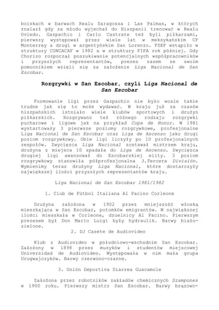 boiskach w barwach Realu Saragossa i Las Palmas, w których
znalazł gdy za młodu wyjechał do Hiszpanii trenować w Realu
Oviedo. Gazpachio i Carlo Castrate też byli piłkarzami,
pierwszy występował przez wiele lat w meksykańskim CF
Monterrey a drugi w argentyńskim San Lorenzo. FSEF wstąpiło w
struktury CONCACAF w 1982 a w struktury FIFA rok później. Gdy
Chorizo rozpoczął poszukiwanie potencjalnych współpracowników
i przyszłych reprezentantów, prezes razem ze swoim
pomocnikiem wzięli się za założenie Liga Nacional de San
Escobar.
Rozgrywki w San Escobar, czyli Liga Nacional de
San Escobar
Formowanie ligi przez Gazpachio nie było wcale takie
trudne jak się to może wydawać. W kraju już za czasów
hiszpańskich istniało wiele klubów sportowych i drużyn
piłkarskich. Rozgrywano też różnego rodzaju rozgrywki
pucharowe i ligowe jak na przykład Copa de Honor. W 1981
wystartowały 3 pierwsze poziomy rozgrywkowe, profesjonalne
Liga Nacional de San Escobar oraz Liga de Ascenso jako drugi
poziom rozgrywkowy. Obie ligi liczyły po 10 profesjonalnych
zespołów. Zwycięzca Liga Nacional zostawał mistrzem kraju,
drużyna z miejsca 10 spadała do Liga de Ascenso. Zwycięzca
drugiej ligi awansował do Escobarskiej elity. 3 poziom
rozgrywkowy stanowiła półprofesjonalna 3.Tercera División.
Wymienimy teraz drużyny Liga Nacional, które dostarczyły
największej ilości przyszłych reprezentantów kraju.
Liga Nacional de San Escobar 1981/1982
1. Club de Fútbol Italiana Al Pacino Corleone
Drużyna założona w 1902 przez mniejszość włoską
mieszkająca w San Escobar, potomków emigrantów. W największej
ilości mieszkała w Corleone, dzuelnicy Al Pacino. Pierwszym
prezesem był Don Mario Luigi były hydraulik. Barwy biało-
zielone.
2. DJ Casete de Audiovideo
Klub z Audiovideo w południowo-wschodnim San Escobar.
Założony w 1898 przez muzyków i studentów miejscowej
Universidad de Audiovideo. Występowała w nim mała grupa
Urugwajczyków. Barwy czerwono-czarne.
3. Unión Deportiva Diarrea Guacamole
Założona przez robotników zakładów chemicznych Szampones
w 1900 roku. Pierwszy mistrz San Escobar. Barwy brązowo-
 