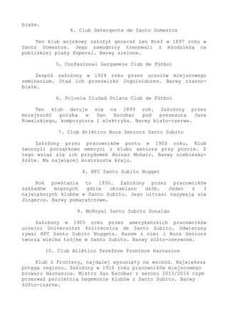 białe.
4. Club Detergente de Santo Domestos
Ten klub wojskowy założył generał Leo Bref w 1897 roku w
Santo Domestos. Jego zawodnicy trenowali z młodzieżą na
pobliskiej plaży Esperal. Barwy zielone.
5. Confesional Gargamele Club de Fútbol
Zespół założony w 1924 roku przez uczniów miejscowego
seminarium. Stąd ich przezwisko Inquisidores. Barwy czarno-
białe.
6. Polonia Ciudad Polaca Club de Fútbol
Ten klub datuje się na 1899 rok. Założony przez
mniejszość polską w San Escobar pod prezesurą Jana
Kowalskiego, kompozytora i elektryka. Barwy biało-czerwe.
7. Club Atlético Boca Seniors Santo Subito
Założony przez pracowników portu w 1905 roku. Klub
tworzyli początkowo emeryci z klubu seniora przy porcie. Z
tego wziął się ich przydomek Boinas Mohair. Barwy niebiesko-
żółte. Ma najwięcej mistrzostw kraju.
8. KFC Santo Subito Nugget
Rok powstania to 1930. Założony przez pracowników
zakładów mięsnych gdzie obrabiano drób. Jeden z 3
największych klubów w Santo Subito. Jego ultrasi nazywają się
Zingeros. Barwy pomarańczowe.
9. McRoyal Santo Subito Donalds
Założony w 1905 roku przez amerykańskich pracowników
uczelni Universitat Politècnica de Santo Subito. Odwieczny
rywal KFC Santo Subito Nuggets. Razem z nimi i Boca Seniors
tworzą wielka trójkę w Santo Subito. Barwy zółto-czerwone.
10. Club Atlético Terefere Frontere Harnasios
Klub z Frontery, najdalej wysunięty na wschód. Największa
potęga regionu. Założony w 1916 roku pracowników miejscowego
browaru Harnasios. Mistrz San Escobar z sezonu 2015/2016 czym
przerwał paroletnią hegemonię klubów z Santo Subito. Barwy
żółto-czarne.
 