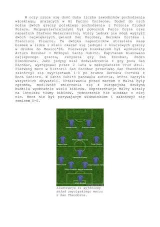 W oczy rzuca się dość duża liczba zawodników pochodzenia
włoskiego, grających w Al Pacino Corleone. Dodać do nich
można dwóch graczy polskiego pochodzenia z Polonia Ciudad
Polaca. Najpopularniejszymi był pomocnik Paolo Cozza oraz
napastnik Stefano Materrazzino, który jednak nie mógł wygryźć
dwóch największych gwiazd San Escobar, Hernána Cortésa i
Francisco Pizarro. Ta dwójka napastników strzelała masę
bramek w lidze i mieli okazać się jednymi z kluczowych graczy
w drodze do Mexico'86. Pierwszym bramkarzem był wyśmienity
Arturo Borubar z McRoyal Santo Subito. Kapitanem mianowano
najlepszego gracza, reżysera gry San Escobar, Pedro
Elmodovara. Jako jedyny miał doświadczenie z gry poza San
Escobar, występował przez 2 lata w meksykańskim Cruz Azul.
Pierwszy mecz w historii San Escobar przeciwko San Theodoros
zakończył się zwycięstwem 1-0 po bramce Hernána Cortésa z
Boca Seniors. W Santo Subito panowała euforia, która łączyła
wszystkich obywateli. Oczekiwania przed meczem z Maltą były
ogromne, możliwość zmierzenia się z europejską drużyną
budziła wyobraźnie wielu kibiców. Reprezentacje Malty witały
na lotnisku tłumy kibiców, jednoczenie nie wiedząc o niej
nic. Mecz nie był porywającym widowiskiem i zakończył się
remisem 0-0.
Ilustracja 4: wyjściowy
skład zwycięskiego meczu
z San Theodoros.
 