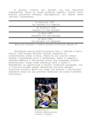 W drugiej rundzie San Escobar nie był faworytem
bukmacherów. Brano za niego piłkarzy Jamajki, którzy mieli
pokonać pozostałe drużyny. Zaprzepaścili oni jednak awans
remisem z Barbadosem.
24 kwietnia 1985
San Escobar 2–2 Jamajka
28 kwietnia 1985
Jamajka 1-1 San Escobar
15 maja 1985
Barbados 0-1 San Escobar
19 maja 1985
San Escobar 1-0 Barbados
Mecze San Escobar w rundzie drugiej Eliminacji Meksyk 86
Największe emocje budził pierwszy mecz z Jamajką w Santo
Subito. Dwie bramki Hernána Cortésa zapewniły mu
nieśmiertelną sławę w kraju. Udało mu się jeszcze zdobyć
bramkę w wyjazdowym meczu z Barbadosem. Remis w rewanżu z
Jamajką zapewnił w doliczonym czasie gry rezerwowy Stefano
Materrazzino. Drugą rundę zakończył mecz u siebie z
Barbadosem, na wypełnionym w całości stadionie narodowym. Już
w 9 minucie bramkę zdobył uderzeniem zza pola karnego
Francisco Pizarro. Wynik nie uległ już zmianie i San Escobar
zadziwiło świat po raz pierwszy awansując do rundy finałowej
eliminacji.
Ilustracja 5:
Stefano Materrazzino
w meczu ligowym
 