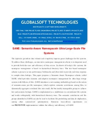 GLOBALSOFT TECHNOLOGIES 
IEEE PROJECTS & SOFTWARE DEVELOPMENTS 
IEEE FINAL YEAR PROJECTS|IEEE ENGINEERING PROJECTS|IEEE STUDENTS PROJECTS|IEEE 
BULK PROJECTS|BE/BTECH/ME/MTECH/MS/MCA PROJECTS|CSE/IT/ECE/EEE PROJECTS 
CELL: +91 98495 39085, +91 99662 35788, +91 98495 57908, +91 97014 40401 
Visit: www.finalyearprojects.org Mail to:ieeefinalsemprojects@gmai l.com 
SANE: Semantic-Aware Namespacein Ultra-Large-Scale File 
Systems 
The explosive growth in data volume and complexity imposes great challenges for file systems. 
To address these challenges, an innovative namespace management scheme is in desperate need 
to provide both the ease and efficiency of data access. In almost all today's file systems, the 
namespace management is based on hierarchical directory trees. This tree-based namespace 
scheme is prone to severe performance bottlenecks and often fails to provide real-time response 
to complex data lookups. This paper proposes a Semantic-Aware Namespace scheme, called 
SANE, which provides dynamic and adaptive namespace management for ultra- large storage 
systems with billions of files. SANE introduces a new naming methodology based on the notion 
of semantic-aware per- file namespace, which exploits semantic correlations among files, to 
dynamically aggregate correlated files into small, flat but readily manageable groups to achieve 
fast and accurate lookups. SANE is implemented as a middleware in conventional file systems 
and works orthogonally with hierarchical directory trees. The semantic correlations and file 
groups identified in SANE can also be used to facilitate file prefetching and data de-duplication, 
among other system- level optimizations. Extensive trace-driven experiments on 
our PROTOTYPE implementation validate the efficacy and efficiency of SANE. 
 