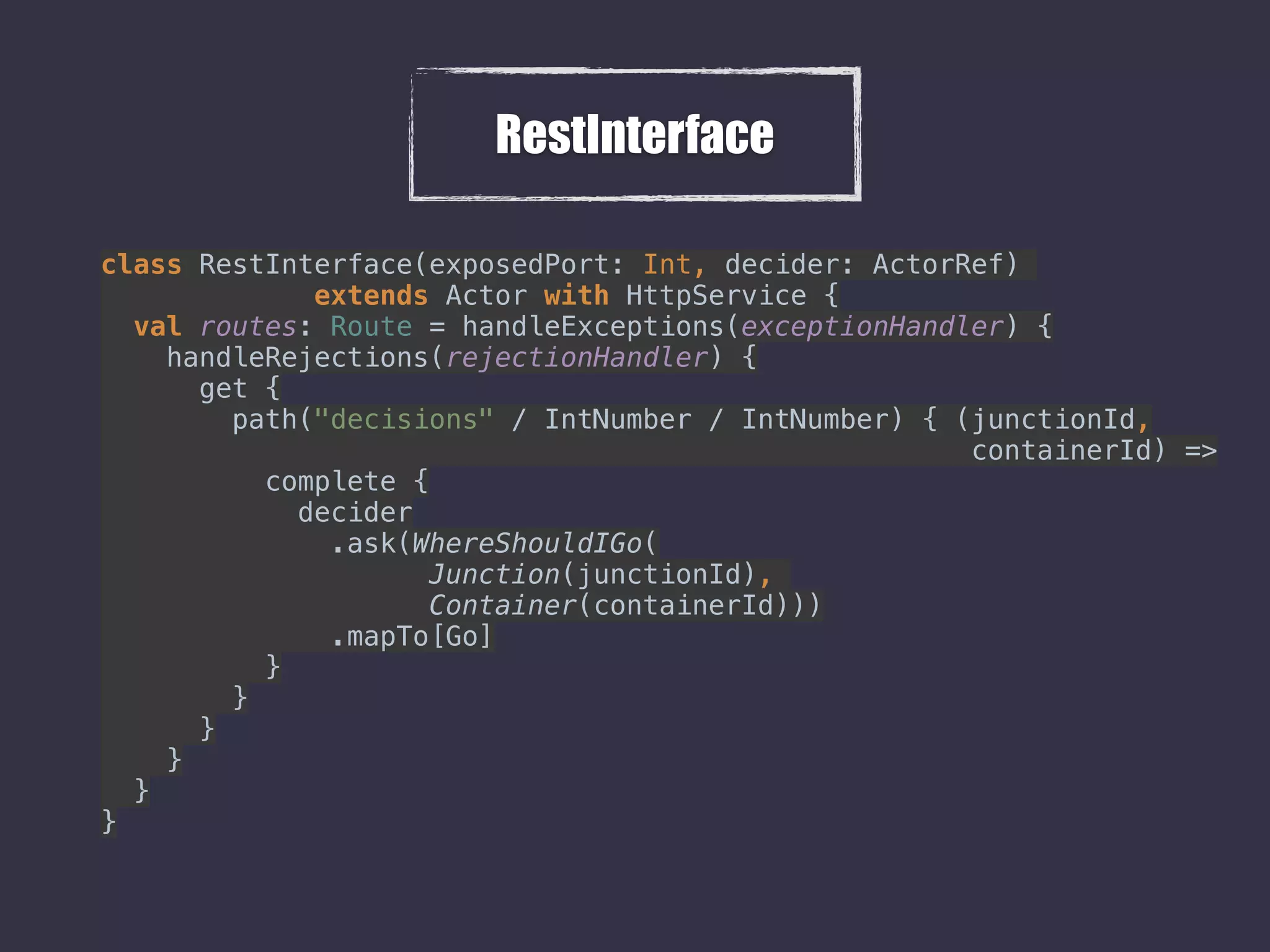 RestInterface
class RestInterface(exposedPort: Int, decider: ActorRef)
extends Actor with HttpService { 
val routes: Route = handleExceptions(exceptionHandler) { 
handleRejections(rejectionHandler) { 
get { 
path("decisions" / IntNumber / IntNumber) { (junctionId,
containerId) => 
complete { 
decider 
.ask(WhereShouldIGo( 
Junction(junctionId),  
Container(containerId))) 
.mapTo[Go] 
} 
} 
} 
} 
} 
} 
 