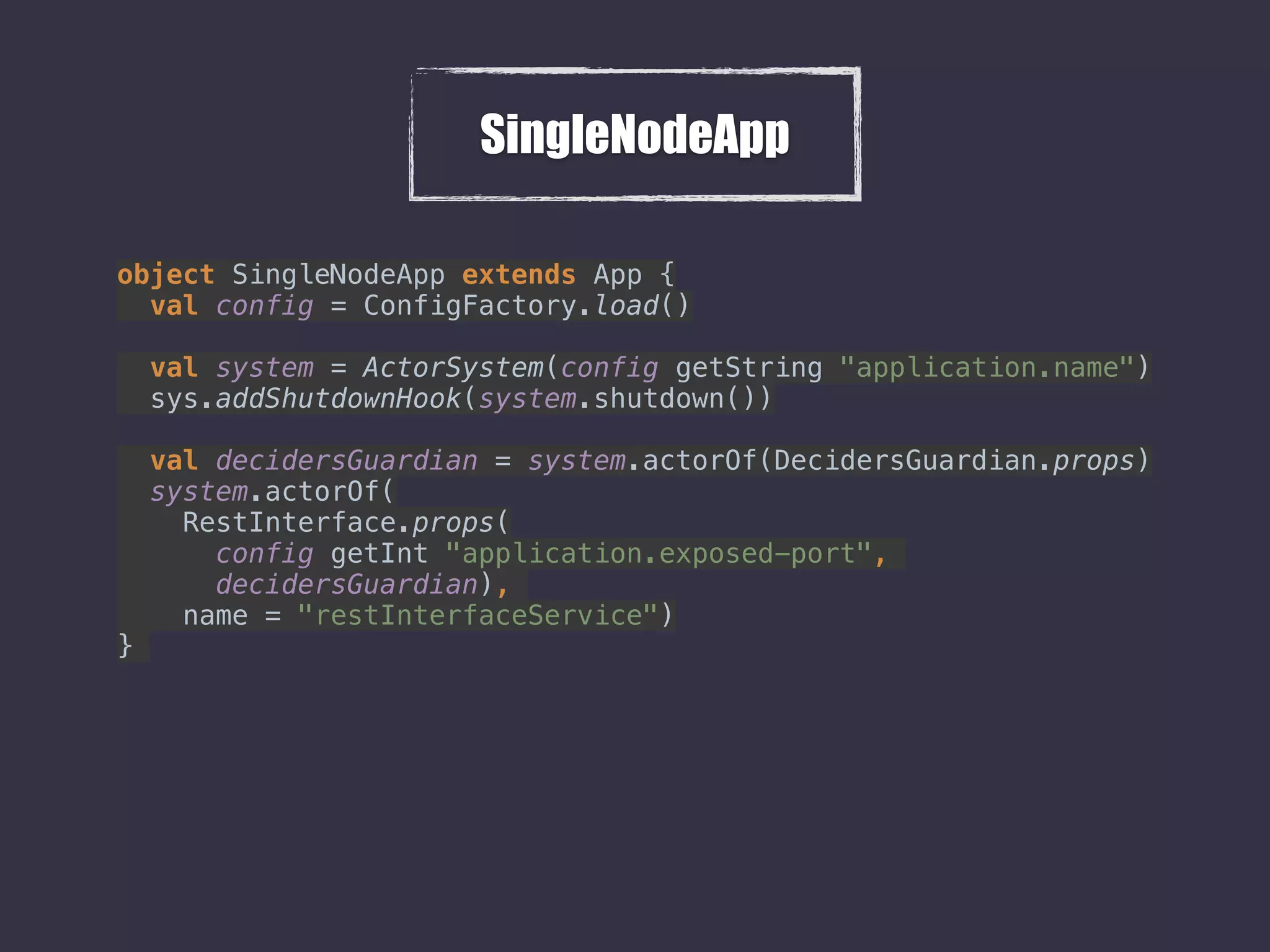SingleNodeApp
object SingleNodeApp extends App { 
val config = ConfigFactory.load() 
 
val system = ActorSystem(config getString "application.name") 
sys.addShutdownHook(system.shutdown()) 
 
val decidersGuardian = system.actorOf(DecidersGuardian.props) 
system.actorOf( 
RestInterface.props( 
config getInt "application.exposed-port",  
decidersGuardian),  
name = "restInterfaceService") 
}
 