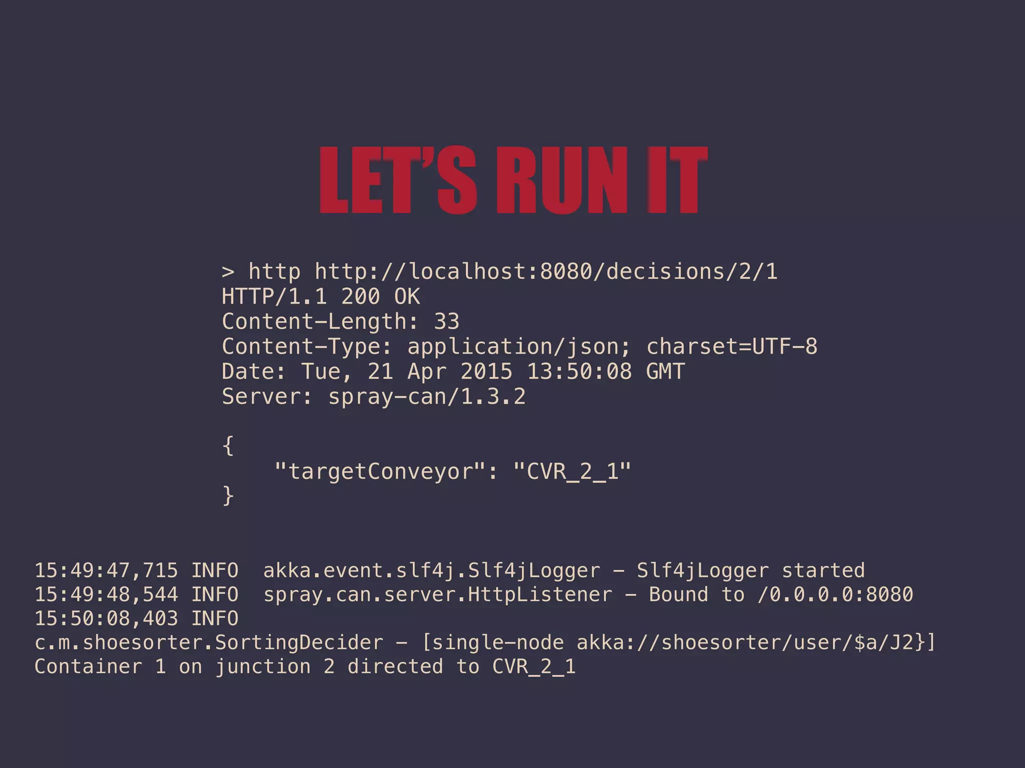 LET’S RUN IT
> http http://localhost:8080/decisions/2/1
HTTP/1.1 200 OK
Content-Length: 33
Content-Type: application/json; charset=UTF-8
Date: Tue, 21 Apr 2015 13:50:08 GMT
Server: spray-can/1.3.2
{
"targetConveyor": "CVR_2_1"
}
15:49:47,715 INFO akka.event.slf4j.Slf4jLogger - Slf4jLogger started
15:49:48,544 INFO spray.can.server.HttpListener - Bound to /0.0.0.0:8080
15:50:08,403 INFO
c.m.shoesorter.SortingDecider - [single-node akka://shoesorter/user/$a/J2}]
Container 1 on junction 2 directed to CVR_2_1
 