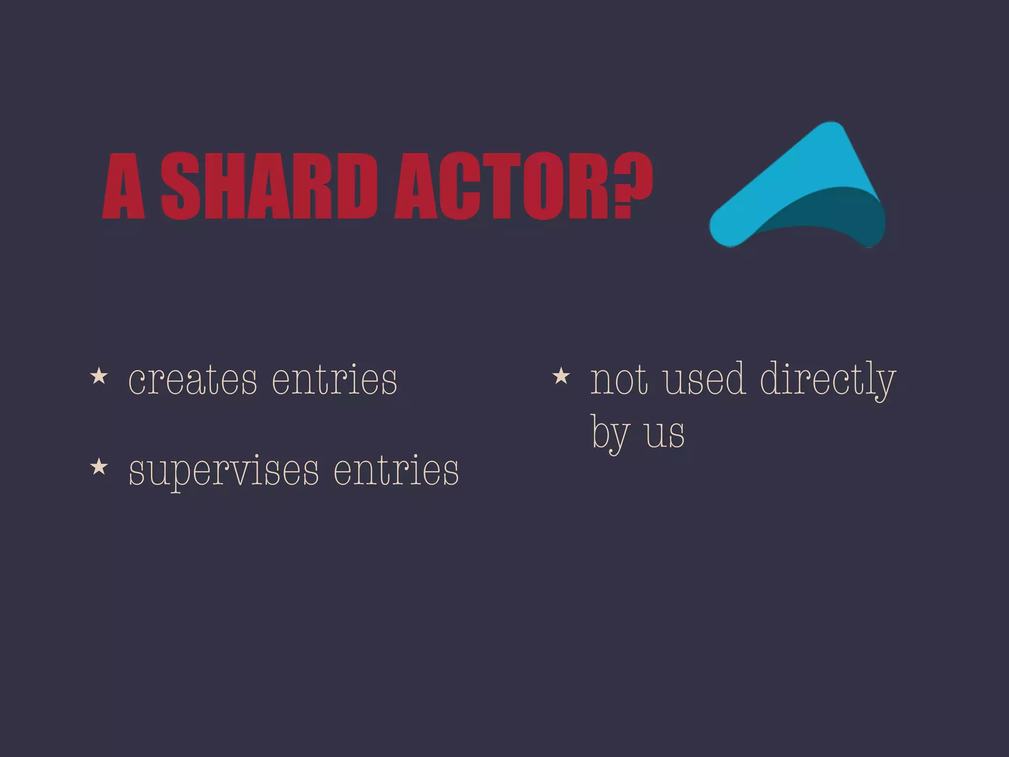 A SHARD ACTOR?
★ creates entries
★ supervises entries
★ not used directly
by us
 