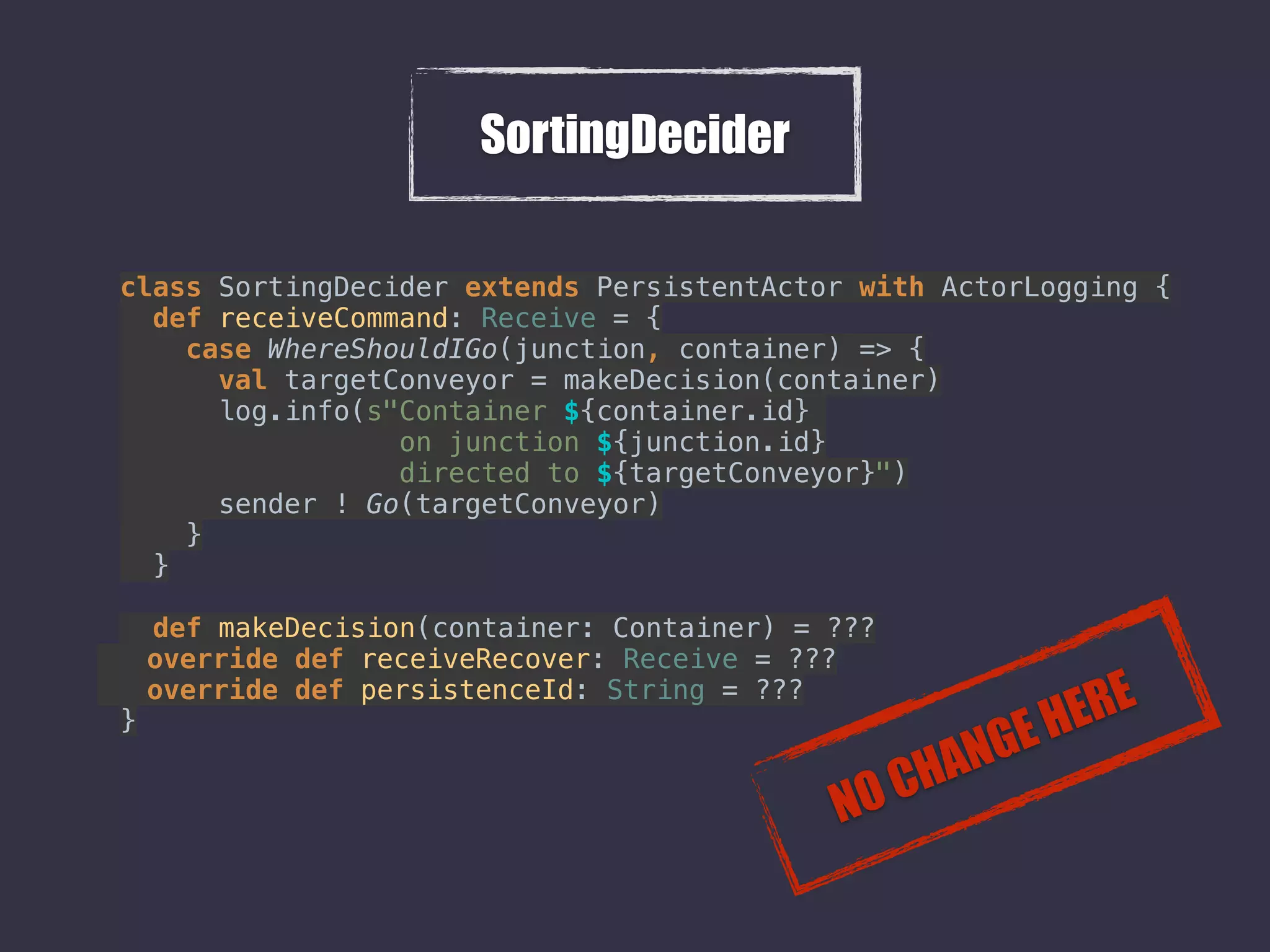 SortingDecider
class SortingDecider extends PersistentActor with ActorLogging { 
def receiveCommand: Receive = { 
case WhereShouldIGo(junction, container) => { 
val targetConveyor = makeDecision(container) 
log.info(s"Container ${container.id}
on junction ${junction.id}
directed to ${targetConveyor}") 
sender ! Go(targetConveyor) 
} 
} 
 
def makeDecision(container: Container) = ???
override def receiveRecover: Receive = ??? 
override def persistenceId: String = ???
}
NO CHANGE HERE
 