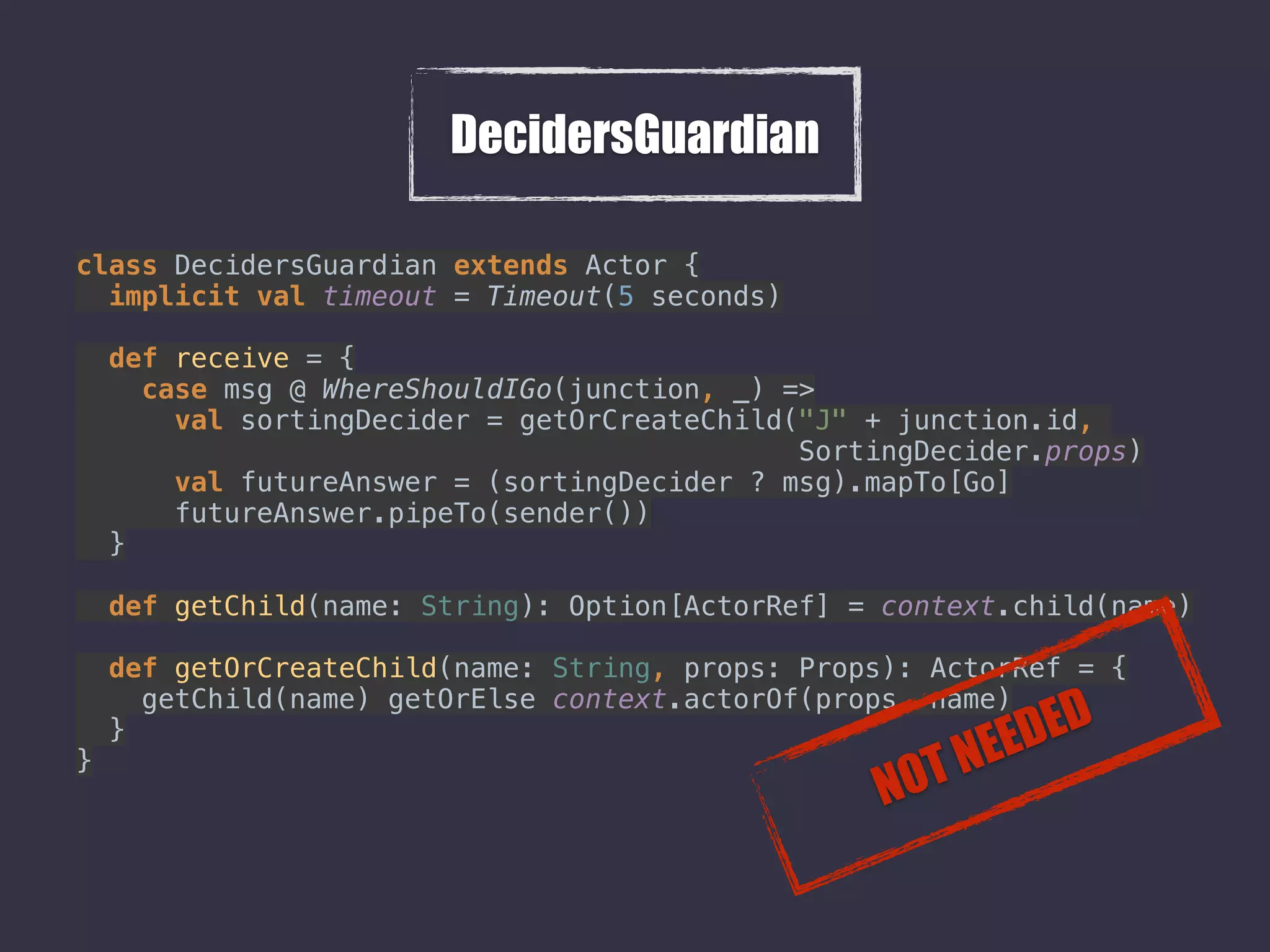 DecidersGuardian
class DecidersGuardian extends Actor { 
implicit val timeout = Timeout(5 seconds) 
 
def receive = { 
case msg @ WhereShouldIGo(junction, _) => 
val sortingDecider = getOrCreateChild("J" + junction.id,  
SortingDecider.props) 
val futureAnswer = (sortingDecider ? msg).mapTo[Go] 
futureAnswer.pipeTo(sender()) 
} 
 
def getChild(name: String): Option[ActorRef] = context.child(name) 
 
def getOrCreateChild(name: String, props: Props): ActorRef = { 
getChild(name) getOrElse context.actorOf(props, name) 
} 
} 
NOT NEEDED
 