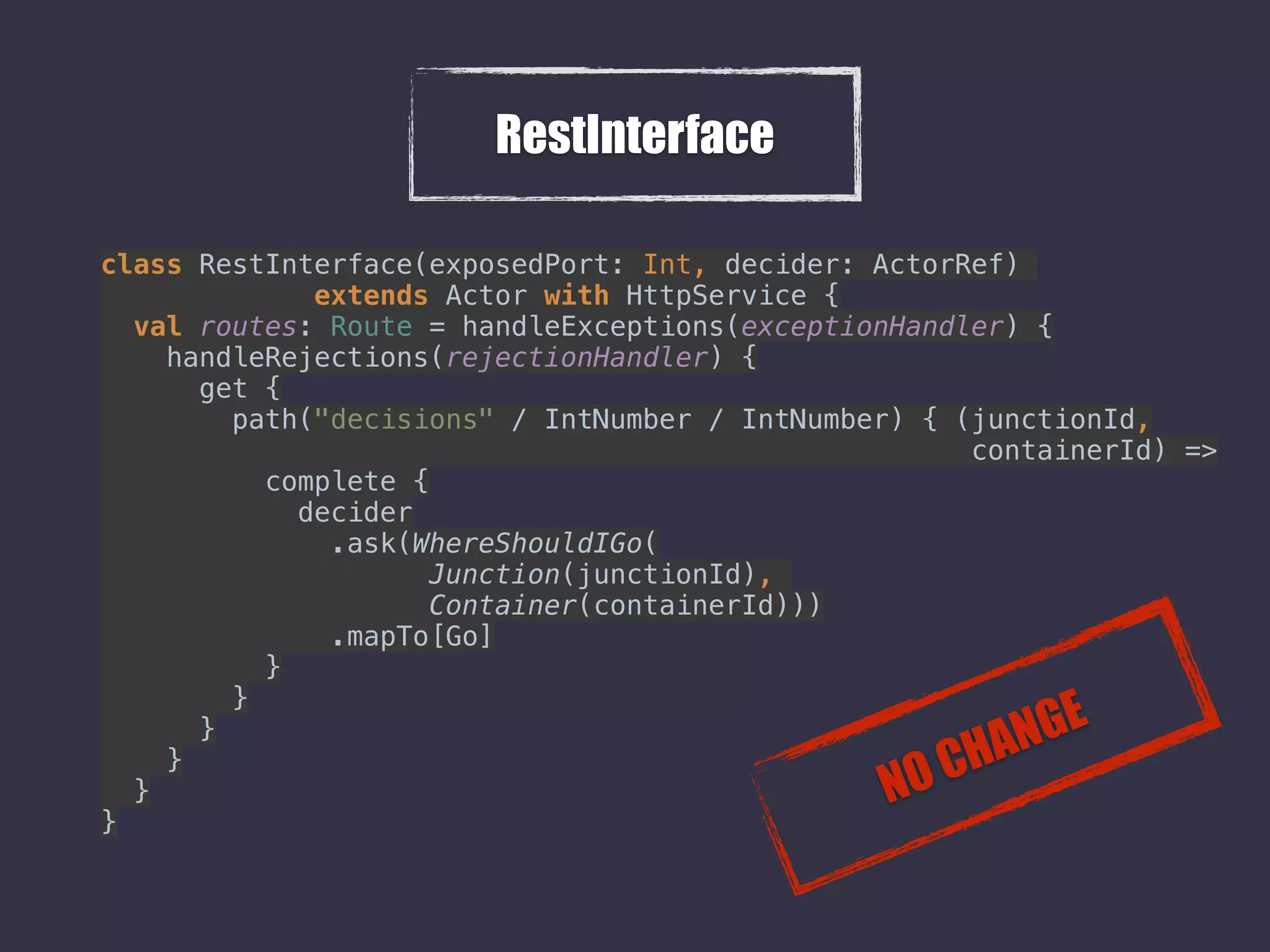 RestInterface
class RestInterface(exposedPort: Int, decider: ActorRef)
extends Actor with HttpService { 
val routes: Route = handleExceptions(exceptionHandler) { 
handleRejections(rejectionHandler) { 
get { 
path("decisions" / IntNumber / IntNumber) { (junctionId,
containerId) => 
complete { 
decider 
.ask(WhereShouldIGo( 
Junction(junctionId),  
Container(containerId))) 
.mapTo[Go] 
} 
} 
} 
} 
} 
} 
NO CHANGE
 