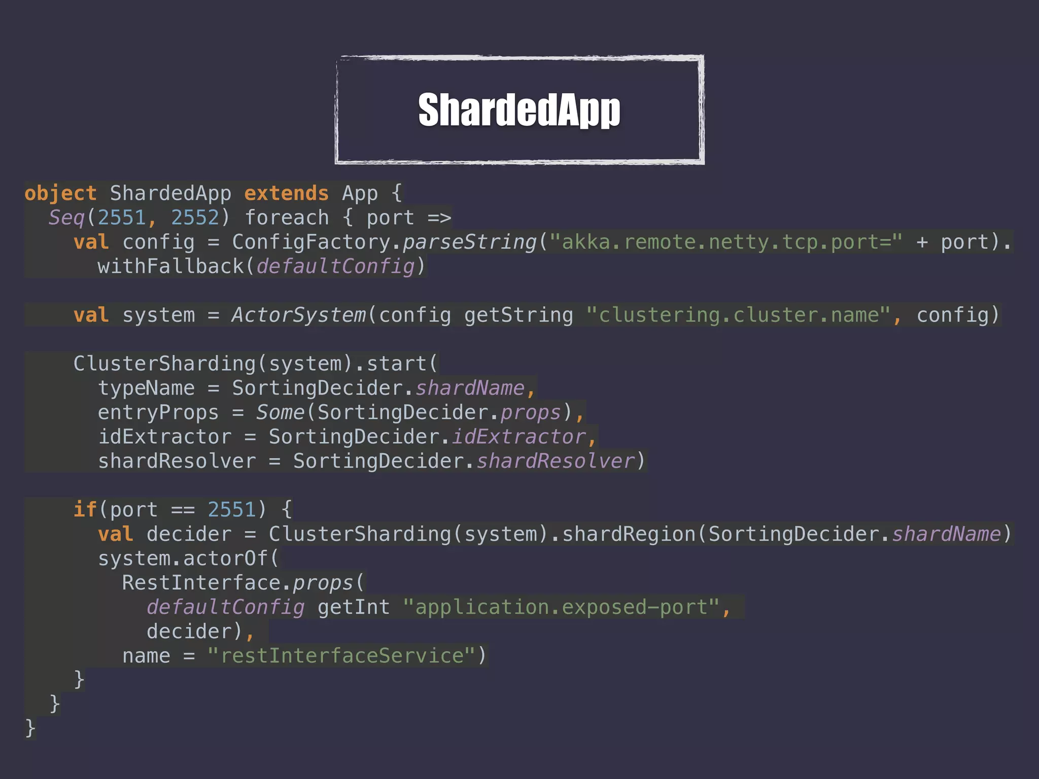 ShardedApp
object ShardedApp extends App { 
Seq(2551, 2552) foreach { port => 
val config = ConfigFactory.parseString("akka.remote.netty.tcp.port=" + port). 
withFallback(defaultConfig) 
 
val system = ActorSystem(config getString "clustering.cluster.name", config) 
 
ClusterSharding(system).start( 
typeName = SortingDecider.shardName, 
entryProps = Some(SortingDecider.props), 
idExtractor = SortingDecider.idExtractor, 
shardResolver = SortingDecider.shardResolver) 
 
if(port == 2551) { 
val decider = ClusterSharding(system).shardRegion(SortingDecider.shardName) 
system.actorOf( 
RestInterface.props( 
defaultConfig getInt "application.exposed-port",  
decider),  
name = "restInterfaceService") 
} 
} 
} 
 