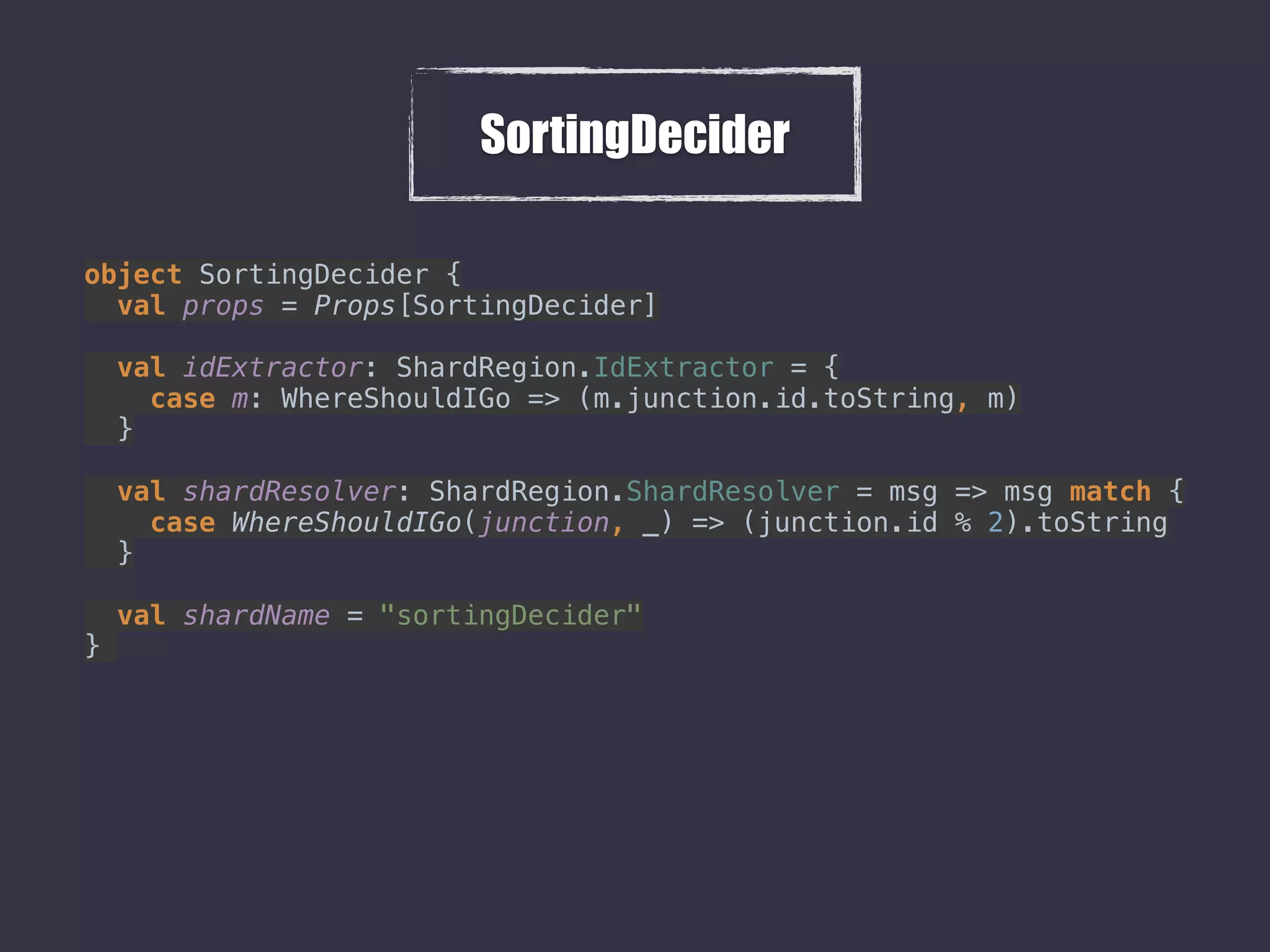 SortingDecider
object SortingDecider { 
val props = Props[SortingDecider] 
 
val idExtractor: ShardRegion.IdExtractor = { 
case m: WhereShouldIGo => (m.junction.id.toString, m) 
} 
 
val shardResolver: ShardRegion.ShardResolver = msg => msg match { 
case WhereShouldIGo(junction, _) => (junction.id % 2).toString 
} 
 
val shardName = "sortingDecider" 
}
 