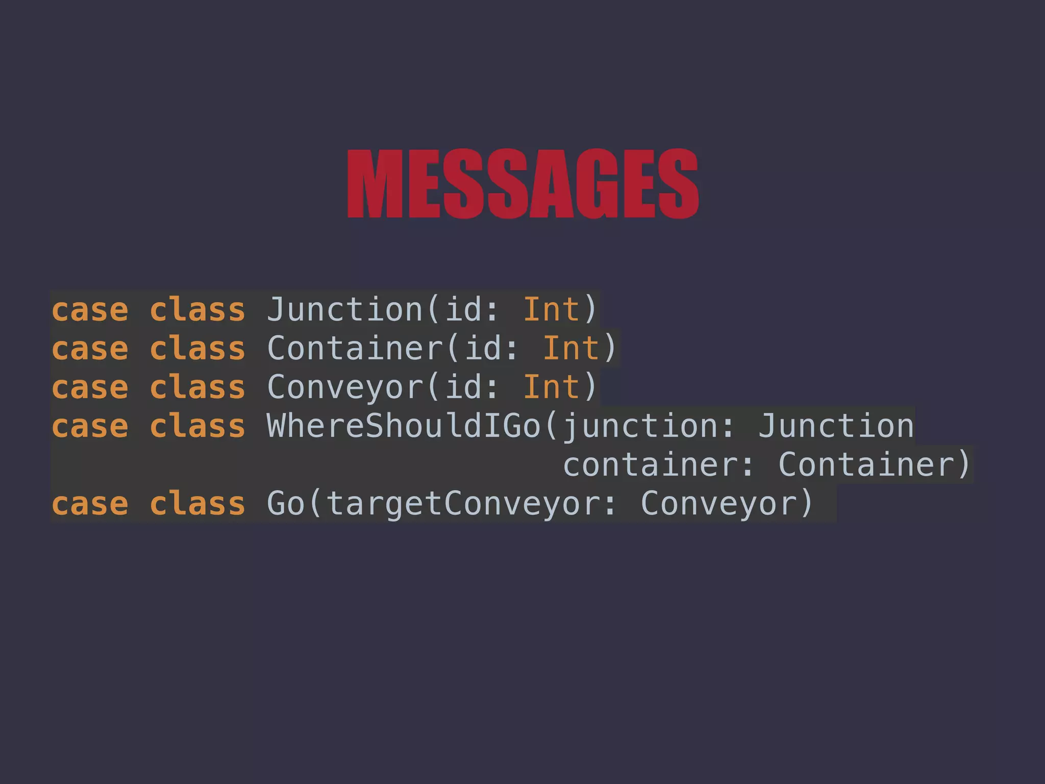 MESSAGES
case class Junction(id: Int) 
case class Container(id: Int) 
case class Conveyor(id: Int) 
case class WhereShouldIGo(junction: Junction
container: Container) 
case class Go(targetConveyor: Conveyor)
 