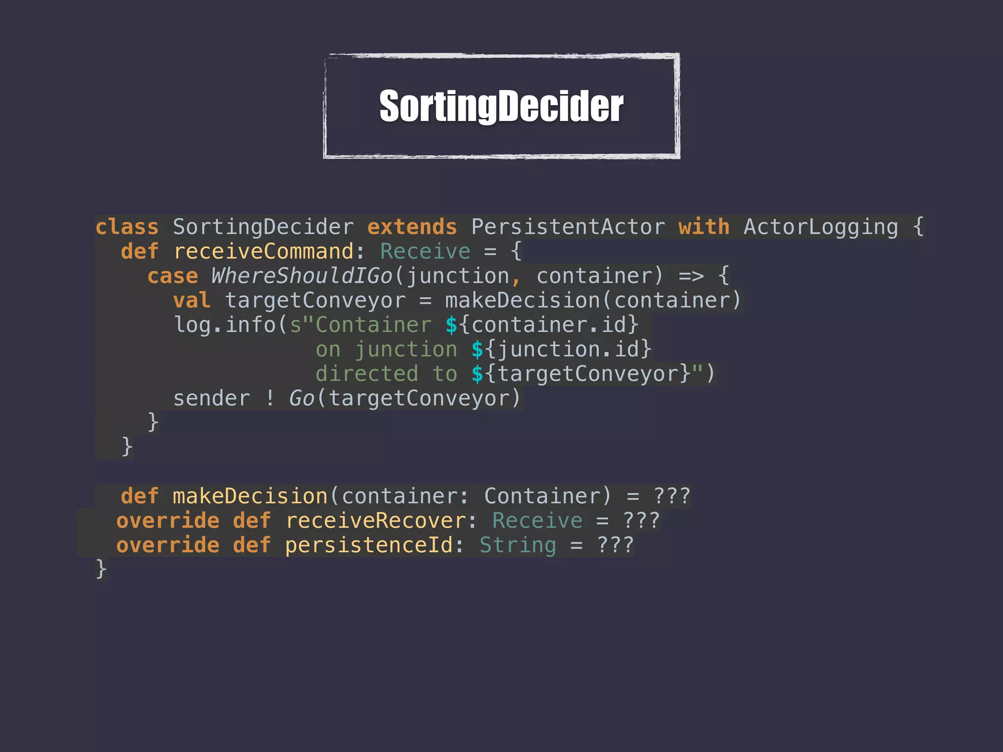 SortingDecider
class SortingDecider extends PersistentActor with ActorLogging { 
def receiveCommand: Receive = { 
case WhereShouldIGo(junction, container) => { 
val targetConveyor = makeDecision(container) 
log.info(s"Container ${container.id}
on junction ${junction.id}
directed to ${targetConveyor}") 
sender ! Go(targetConveyor) 
} 
} 
 
def makeDecision(container: Container) = ???
override def receiveRecover: Receive = ??? 
override def persistenceId: String = ???
}
 