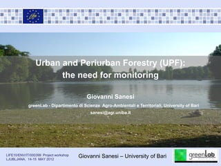 Urban and Periurban Forestry (UPF):
                       the need for monitoring

                                           Giovanni Sanesi
             greenLab - Dipartimento di Scienze Agro-Ambientali e Territoriali, University of Bari
                                            sanesi@agr.uniba.it




LIFE10/ENV/IT/000399 Project workshop
LJUBLJANA, 14-15 MAY 2012
                                        Giovanni Sanesi – University of Bari
 