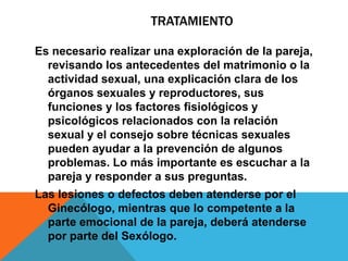TRATAMIENTO

Es necesario realizar una exploración de la pareja,
  revisando los antecedentes del matrimonio o la
  actividad sexual, una explicación clara de los
  órganos sexuales y reproductores, sus
  funciones y los factores fisiológicos y
  psicológicos relacionados con la relación
  sexual y el consejo sobre técnicas sexuales
  pueden ayudar a la prevención de algunos
  problemas. Lo más importante es escuchar a la
  pareja y responder a sus preguntas.
Las lesiones o defectos deben atenderse por el
  Ginecólogo, mientras que lo competente a la
  parte emocional de la pareja, deberá atenderse
  por parte del Sexólogo.
 