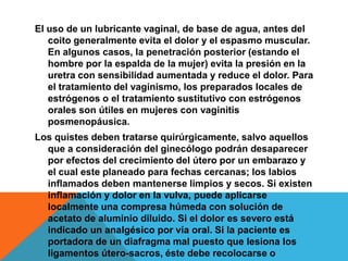 El uso de un lubricante vaginal, de base de agua, antes del
   coito generalmente evita el dolor y el espasmo muscular.
   En algunos casos, la penetración posterior (estando el
   hombre por la espalda de la mujer) evita la presión en la
   uretra con sensibilidad aumentada y reduce el dolor. Para
   el tratamiento del vaginismo, los preparados locales de
   estrógenos o el tratamiento sustitutivo con estrógenos
   orales son útiles en mujeres con vaginitis
   posmenopáusica.
Los quistes deben tratarse quirúrgicamente, salvo aquellos
  que a consideración del ginecólogo podrán desaparecer
  por efectos del crecimiento del útero por un embarazo y
  el cual este planeado para fechas cercanas; los labios
  inflamados deben mantenerse limpios y secos. Si existen
  inflamación y dolor en la vulva, puede aplicarse
  localmente una compresa húmeda con solución de
  acetato de aluminio diluido. Si el dolor es severo está
  indicado un analgésico por vía oral. Si la paciente es
  portadora de un diafragma mal puesto que lesiona los
  ligamentos útero-sacros, éste debe recolocarse o
 